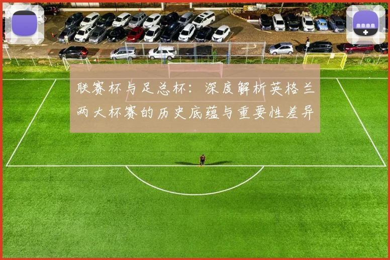 联赛杯与足总杯：深度解析英格兰两大杯赛的历史底蕴与重要性差异