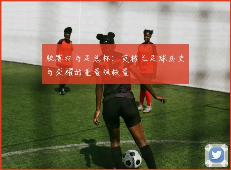 联赛杯与足总杯:英格兰足球历史与荣耀的重量级较量