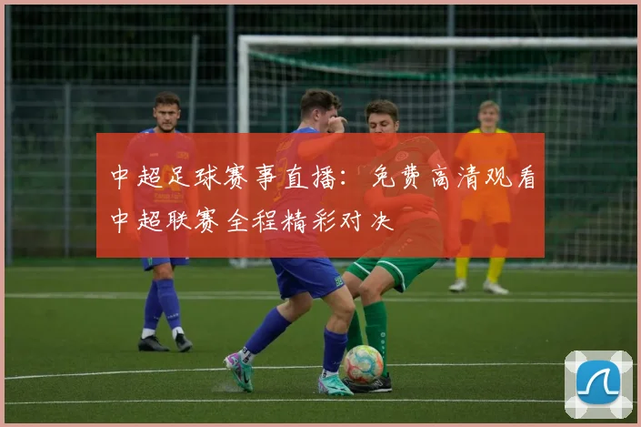 中超足球赛事直播:免费高清观看中超联赛全程精彩对决