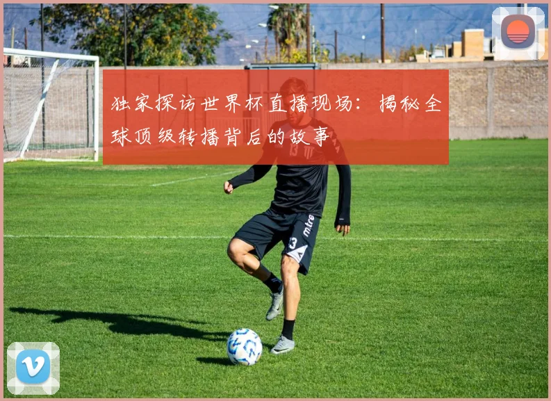 独家探访世界杯直播现场：揭秘全球顶级转播背后的故事