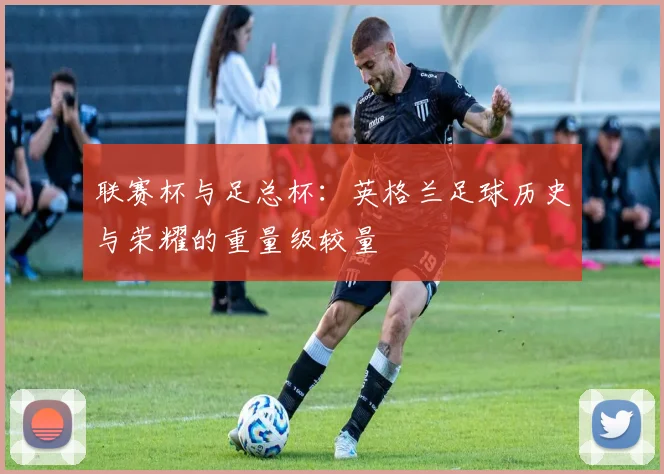 联赛杯与足总杯:英格兰足球历史与荣耀的重量级较量