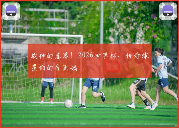 战神的落幕!2026世界杯,传奇球星们的告别战