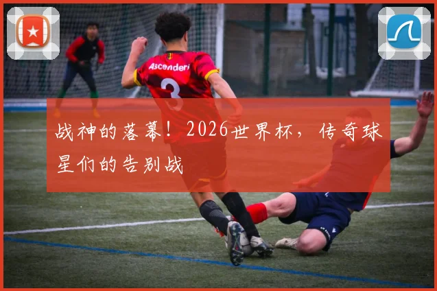 战神的落幕!2026世界杯,传奇球星们的告别战